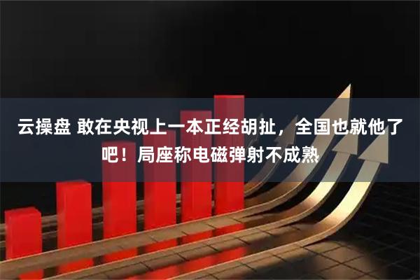 云操盘 敢在央视上一本正经胡扯，全国也就他了吧！局座称电磁弹射不成熟