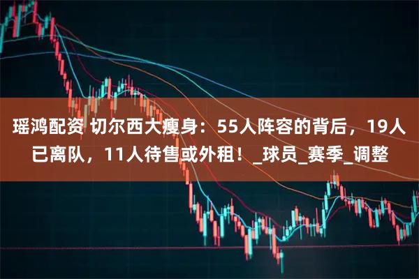 瑶鸿配资 切尔西大瘦身：55人阵容的背后，19人已离队，11人待售或外租！_球员_赛季_调整