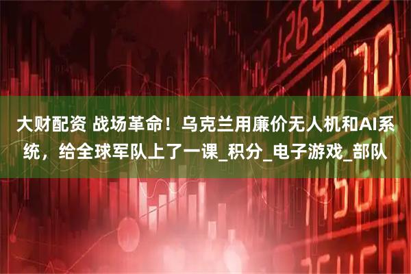 大财配资 战场革命！乌克兰用廉价无人机和AI系统，给全球军队上了一课_积分_电子游戏_部队