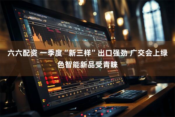 六六配资 一季度“新三样”出口强劲 广交会上绿色智能新品受青睐