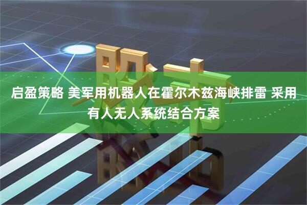 启盈策略 美军用机器人在霍尔木兹海峡排雷 采用有人无人系统结合方案