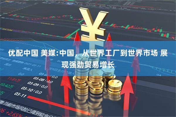 优配中国 美媒:中国，从世界工厂到世界市场 展现强劲贸易增长